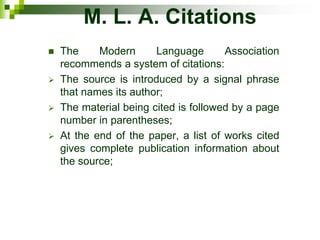 M. L. A. Citations
 The Modern Language Association
recommends a system of citations:
 The source is introduced by a signal phrase
that names its author;
 The material being cited is followed by a page
number in parentheses;
 At the end of the paper, a list of works cited
gives complete publication information about
the source;
 