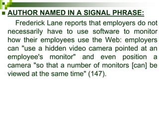  AUTHOR NAMED IN A SIGNAL PHRASE:
Frederick Lane reports that employers do not
necessarily have to use software to monitor
how their employees use the Web: employers
can "use a hidden video camera pointed at an
employee's monitor" and even position a
camera "so that a number of monitors [can] be
viewed at the same time" (147).
 