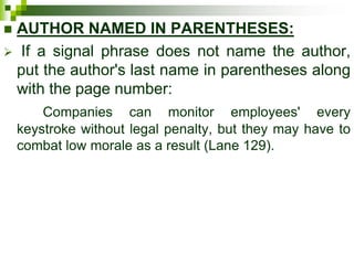  AUTHOR NAMED IN PARENTHESES:
 If a signal phrase does not name the author,
put the author's last name in parentheses along
with the page number:
Companies can monitor employees' every
keystroke without legal penalty, but they may have to
combat low morale as a result (Lane 129).
 