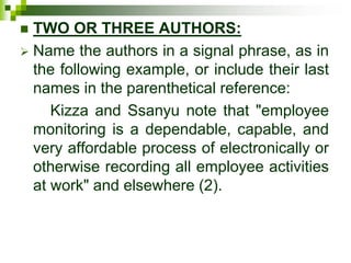  TWO OR THREE AUTHORS:
 Name the authors in a signal phrase, as in
the following example, or include their last
names in the parenthetical reference:
Kizza and Ssanyu note that "employee
monitoring is a dependable, capable, and
very affordable process of electronically or
otherwise recording all employee activities
at work" and elsewhere (2).
 
