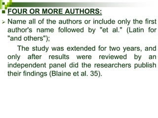  FOUR OR MORE AUTHORS:
 Name all of the authors or include only the first
author's name followed by "et al." (Latin for
"and others");
The study was extended for two years, and
only after results were reviewed by an
independent panel did the researchers publish
their findings (Blaine et al. 35).
 