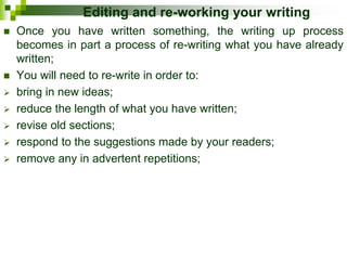 Editing and re-working your writing
 Once you have written something, the writing up process
becomes in part a process of re-writing what you have already
written;
 You will need to re-write in order to:
 bring in new ideas;
 reduce the length of what you have written;
 revise old sections;
 respond to the suggestions made by your readers;
 remove any in advertent repetitions;
 
