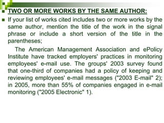  TWO OR MORE WORKS BY THE SAME AUTHOR:
 If your list of works cited includes two or more works by the
same author, mention the title of the work in the signal
phrase or include a short version of the title in the
parentheses;
The American Management Association and ePolicy
Institute have tracked employers' practices in monitoring
employees' e-mail use. The groups' 2003 survey found
that one-third of companies had a policy of keeping and
reviewing employees' e-mail messages ("2003 E-mail" 2);
in 2005, more than 55% of companies engaged in e-mail
monitoring ("2005 Electronic" 1).
 