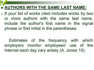 AUTHORS WITH THE SAME LAST NAME:
 If your list of works cited includes works by two
or more authors with the same last name,
include the author's first name in the signal
phrase or first initial in the parentheses:
Estimates of the frequency with which
employers monitor employees' use of the
Internet each day vary widely (A. Jones 15).
 