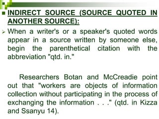  INDIRECT SOURCE (SOURCE QUOTED IN
ANOTHER SOURCE):
 When a writer's or a speaker's quoted words
appear in a source written by someone else,
begin the parenthetical citation with the
abbreviation "qtd. in."
Researchers Botan and McCreadie point
out that "workers are objects of information
collection without participating in the process of
exchanging the information . . ." (qtd. in Kizza
and Ssanyu 14).
 