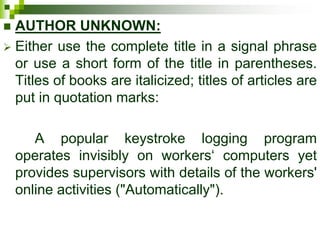  AUTHOR UNKNOWN:
 Either use the complete title in a signal phrase
or use a short form of the title in parentheses.
Titles of books are italicized; titles of articles are
put in quotation marks:
A popular keystroke logging program
operates invisibly on workers‘ computers yet
provides supervisors with details of the workers'
online activities ("Automatically").
 