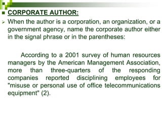  CORPORATE AUTHOR:
 When the author is a corporation, an organization, or a
government agency, name the corporate author either
in the signal phrase or in the parentheses:
According to a 2001 survey of human resources
managers by the American Management Association,
more than three-quarters of the responding
companies reported disciplining employees for
"misuse or personal use of office telecommunications
equipment" (2).
 
