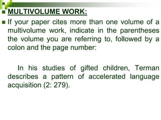  MULTIVOLUME WORK:
 If your paper cites more than one volume of a
multivolume work, indicate in the parentheses
the volume you are referring to, followed by a
colon and the page number:
In his studies of gifted children, Terman
describes a pattern of accelerated language
acquisition (2: 279).
 