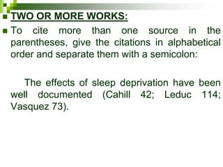  TWO OR MORE WORKS:
 To cite more than one source in the
parentheses, give the citations in alphabetical
order and separate them with a semicolon:
The effects of sleep deprivation have been
well documented (Cahill 42; Leduc 114;
Vasquez 73).
 