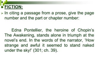  FICTION:
 In citing a passage from a prose, give the page
number and the part or chapter number:
Edna Pontellier, the heroine of Chopin’s
The Awakening, stands alone in triumph at the
novel’s end. In the words of the narrator, ‘How
strange and awful it seemed to stand naked
under the sky!’ (301; ch. 39).
 