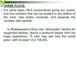  VERSE PLAYS:
 For verse plays, MLA recommends giving act, scene,
and line numbers that can be located in any edition of
the work. Use arabic numerals, and separate the
numbers with periods:
In Shakespeare's King Lear, Gloucester, blinded for
suspected treason, learns a profound lesson from his
tragic experience: "A man may see how this world
goes / with no eyes" (4.2.148-49).
 