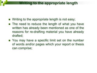 Writing to the appropriate length
 Writing to the appropriate length is not easy;
 The need to reduce the length of what you have
written has already been mentioned as one of the
reasons for re-drafting material you have already
drafted;
 You may have a specific limit set on the number
of words and/or pages which your report or thesis
can comprise;
 