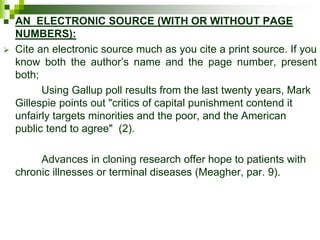  AN ELECTRONIC SOURCE (WITH OR WITHOUT PAGE
NUMBERS):
 Cite an electronic source much as you cite a print source. If you
know both the author’s name and the page number, present
both;
Using Gallup poll results from the last twenty years, Mark
Gillespie points out "critics of capital punishment contend it
unfairly targets minorities and the poor, and the American
public tend to agree" (2).
Advances in cloning research offer hope to patients with
chronic illnesses or terminal diseases (Meagher, par. 9).
 