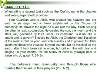  SACRED TEXTS:
 When citing a sacred text such as the Qur'an, name the chapter
and verse, separated by colons;
Your Guardian-Lord is Allah, who created the heavens and the
earth In six days, and is firmly established on the Throne (of
authority): He draweth the night As a veil o'er the Day, Each seeking
the other In rapid succession: He created the sun, the moon, and the
stars, (all) governed by laws under His command. is it not His to
create and to govern? Blessed be Allah, the Cherisher and Sustainer
of the worlds! Call on your Lord with humility and In private: for Allah
loveth not those who trespass beyond bounds. Do no mischief on the
earth, after it hath been set In order, but call on Him with fear and
longing (in your hearts): for the Mercy of Allah is (always) near to
those who do good (7: 54- 6).
The believers must (eventually) win through those who
humble themselves In their prayers (23: 1- 2).
 