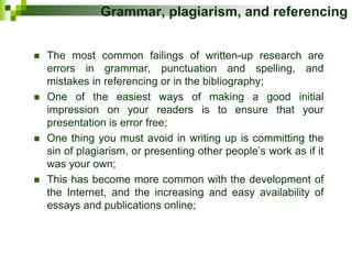 Grammar, plagiarism, and referencing
 The most common failings of written-up research are
errors in grammar, punctuation and spelling, and
mistakes in referencing or in the bibliography;
 One of the easiest ways of making a good initial
impression on your readers is to ensure that your
presentation is error free;
 One thing you must avoid in writing up is committing the
sin of plagiarism, or presenting other people’s work as if it
was your own;
 This has become more common with the development of
the Internet, and the increasing and easy availability of
essays and publications online;
 