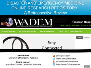 DISASTER AND EMERGENCY MEDICINE
ONLINE RESEARCH REPOSITORY:
A Retrospective Review
Jamie Ranse
University of Canberra, Australia
Shane Lenson
Australian Catholic University, Australia
jamieranse.com
twitter.com/jamieranse
youtube.com/jamieranse
linkedin.com/in/jamieranse
 