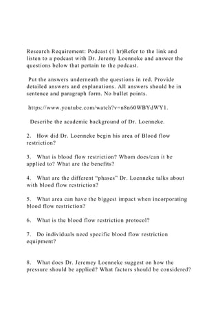Research Requirement: Podcast (1 hr)Refer to the link and
listen to a podcast with Dr. Jeremy Loenneke and answer the
questions below that pertain to the podcast.
Put the answers underneath the questions in red. Provide
detailed answers and explanations. All answers should be in
sentence and paragraph form. No bullet points.
https://www.youtube.com/watch?v=n8n60WBYdWY1.
Describe the academic background of Dr. Loenneke.
2. How did Dr. Loenneke begin his area of Blood flow
restriction?
3. What is blood flow restriction? Whom does/can it be
applied to? What are the benefits?
4. What are the different “phases” Dr. Loenneke talks about
with blood flow restriction?
5. What area can have the biggest impact when incorporating
blood flow restriction?
6. What is the blood flow restriction protocol?
7. Do individuals need specific blood flow restriction
equipment?
8. What does Dr. Jeremey Loenneke suggest on how the
pressure should be applied? What factors should be considered?
 
