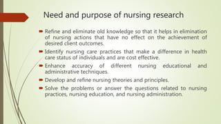 Need and purpose of nursing research
 Refine and eliminate old knowledge so that it helps in elimination
of nursing actions that have no effect on the achievement of
desired client outcomes.
 Identify nursing care practices that make a difference in health
care status of individuals and are cost effective.
 Enhance accuracy of different nursing educational and
administrative techniques.
 Develop and refine nursing theories and principles.
 Solve the problems or answer the questions related to nursing
practices, nursing education, and nursing administration.
 