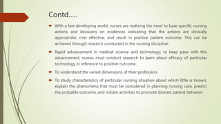 Contd…..
 With a fast developing world, nurses are realizing the need to base specific nursing
actions and decisions on evidences indicating that the actions are clinically
appropriate, cost effective, and result in positive patient outcome. This can be
achieved through research conducted in the nursing discipline.
 Rapid advancement in medical science and technology; to keep pace with this
advancement, nurses must conduct research to learn about efficacy of particular
technology in reference to positive outcome.
 To understand the varied dimensions of their profession.
 To study characteristics of particular nursing situation about which little is known,
explain the phenomena that must be considered in planning nursing care, predict
the probable outcome, and initiate activities to promote desired patient behavior.
 