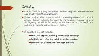 Contd….
 Cost of care is increasing day by day. Therefore, they must find solution for
cost effective care through research.
 Research also helps nurses to eliminate nursing actions that do not
achieve desired outcome for patients. Furthermore, nursing research
findings may help nurses to identify the practices that improve health care
outcome of patients and remain cost effective.
 In a nutshell, research helps to:
Build and expand the body of nursing knowledge
Validate and refine the existing nursing practice
Make health care efficient and cost effective
 