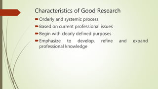 Characteristics of Good Research
Orderly and systemic process
Based on current professional issues
Begin with clearly defined purposes
Emphasize to develop, refine and expand
professional knowledge
 