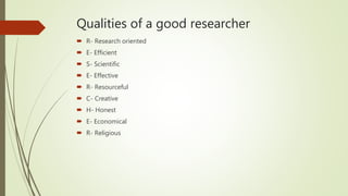 Qualities of a good researcher
 R- Research oriented
 E- Efficient
 S- Scientific
 E- Effective
 R- Resourceful
 C- Creative
 H- Honest
 E- Economical
 R- Religious
 