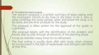  Formulating the research proposal:
The research proposal is a written summary of steps stating what
the investigator intends to do, how or she plans to do it, who or
what comprises the study sample, when and where the study is to
be done, and the time schedule for the study.
The proposal is often written for the approval of the guide or
committee.
The proposal begins with the identification of the problem and
moves step by step through all elements of the planning phase.
It may be rewritten many times for its refinement.
The final writing is usually done after pilot study, when chances
be incorporated in the light of weaknesses and strengths identified
at that time.
 