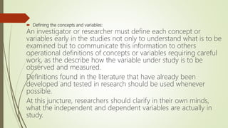  Defining the concepts and variables:
An investigator or researcher must define each concept or
variables early in the studies not only to understand what is to be
examined but to communicate this information to others
operational definitions of concepts or variables requiring careful
work, as the describe how the variable under study is to be
observed and measured.
Definitions found in the literature that have already been
developed and tested in research should be used whenever
possible.
At this juncture, researchers should clarify in their own minds,
what the independent and dependent variables are actually in
study.
 