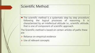 Scientific Method:
 The scientific method is a systematic step by step procedure
following the logical processes of reasoning. It is
characterized by an intellectual attitude i.e., scientific attitude,
that is one of component of scientific approach.
The Scientific method is based on certain articles of paths these
are:
 Reliance on empirical evidence
 Use of relevant concepts
 