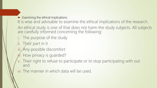  Examining the ethical implications:
It is wise and advisable to examine the ethical implications of the research.
An ethical study is one of that does not harm the study subjects. All subjects
are carefully informed concerning the following:
i. The purpose of the study
ii. Their part in it
iii. Any possible discomfort
iv. How privacy is guarded?
v. Their right to refuse to participate or to stop participating with out
and
vi. The manner in which data will be used.
 