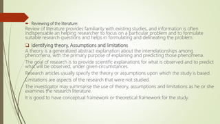  Reviewing of the literature:
Review of literature provides familiarity with existing studies, and information is often
indispensable an helping researcher to focus on a particular problem and to formulate
suitable research questions and helps in formulating and delineating the problem.
 Identifying theory, Assumptions and limitations
A theory is a generalized abstract explanation about the interrelationships among
phenomena, with the primary purpose of explaining and predicting those phenomena.
The goal of research is to provide scientific explanations for what is observed and to predict
what will be observed, under given circumstances.
Research articles usually specify the theory or assumptions upon which the study is based.
Limitations are aspects of the research that were not studied.
The investigator may summarise the use of theory, assumptions and limitations as he or she
examines the research literature.
It is good to have conceptual framework or theoretical framework for the study.
 
