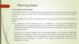 Planning phase:
 Describing research design:
The research design is the overall plan for how to obtain answers to the question being
studied and how to handle some of the difficulties encountered during the research
process.
Research design will include the experiment, the survey and the documentary (historical)
design.
1. An experiment often examines how a treatment or stimulus (the independent
variable) affects the subject exposed to the treatment (the dependent variable). The
experimental designed describes step by step how the research are selected and how
controls are used.
2. A survey is a research design that uses questionnaires, and interviews. Important
elements of the survey include not only how the subjects are selected but also their
willingness to the ability of the respondents to answer the questions determine the
extent to which the design is successful. The proper development of the tool and
schedule the crucial.
 