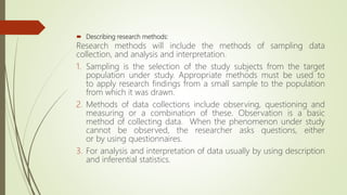  Describing research methods:
Research methods will include the methods of sampling data
collection, and analysis and interpretation.
1. Sampling is the selection of the study subjects from the target
population under study. Appropriate methods must be used to
to apply research findings from a small sample to the population
from which it was drawn.
2. Methods of data collections include observing, questioning and
measuring or a combination of these. Observation is a basic
method of collecting data. When the phenomenon under study
cannot be observed, the researcher asks questions, either
or by using questionnaires.
3. For analysis and interpretation of data usually by using description
and inferential statistics.
 
