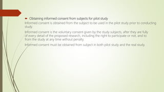  Obtaining informed consent from subjects for pilot study
Informed consent is obtained from the subject to be used in the pilot study prior to conducting
study.
Informed consent is the voluntary consent given by the study subjects, after they are fully
of every detail of the proposed research, including the right to participate or not, and to
from the study at any time without penalty.
Informed consent must be obtained from subject in both pilot study and the real study.
 