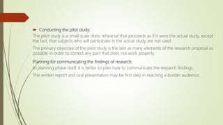  Conducting the pilot study:
The pilot study is a small scale dress rehearsal that proceeds as if it were the actual study, except
the fact, that subjects who will participate in the actual study are not used.
The primary objective of the pilot study is the test as many elements of the research proposal as
possible in order to correct any part that does not work properly.
Planning for communicating the findings of research:
In planning phase itself, it is better to plan how to communicate the research findings.
The written report and oral presentation may be first step in reaching a border audience.
 