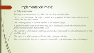 Implementation Phase:
 Collecting the data:
First step in implementation is to select the sample according to plan.
Second step is to contact the subjects, as well as any agencies involved to explain the study and
obtain their informed consent.
The sampling process is a crucial element of the research design.
It determines from whom or what the data are to be collected, which in turn influences the
method of data analysis that could be used.
The method by which data are collected, which in turn influences the method of data analysis that
could be used.
The method by which data are collected varies by research design.
Once the data collections are completed or stopped for practical reasons, next phase begins.
 