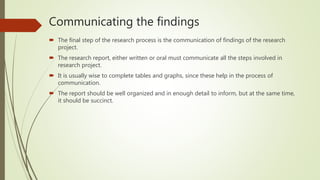 Communicating the findings
 The final step of the research process is the communication of findings of the research
project.
 The research report, either written or oral must communicate all the steps involved in
research project.
 It is usually wise to complete tables and graphs, since these help in the process of
communication.
 The report should be well organized and in enough detail to inform, but at the same time,
it should be succinct.
 