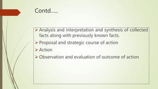 Contd…..
 Analysis and interpretation and synthesis of collected
facts along with previously known facts.
 Proposal and strategic course of action
 Action
 Observation and evaluation of outcome of action
 