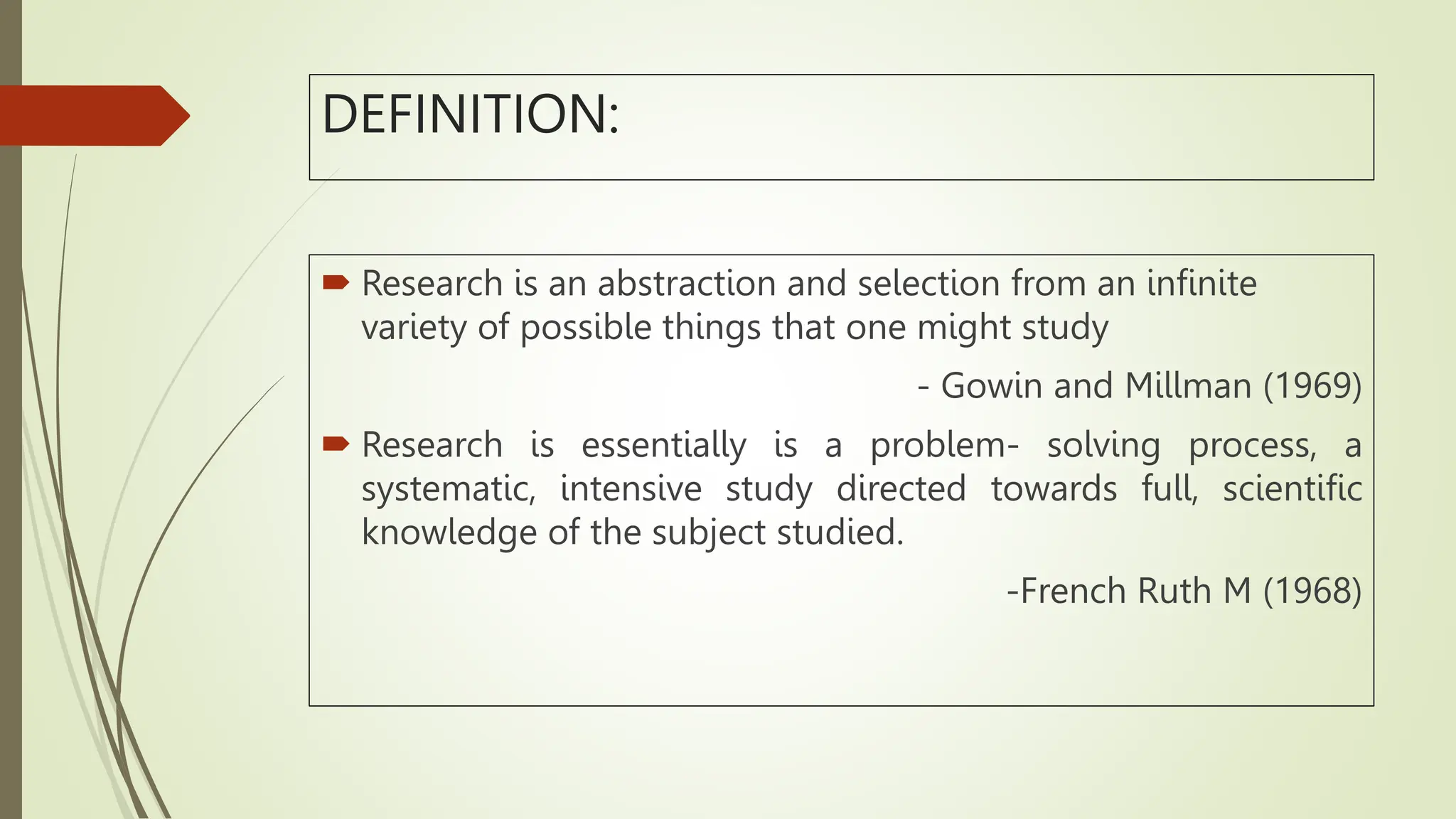 DEFINITION:
 Research is an abstraction and selection from an infinite
variety of possible things that one might study
- Gowin and Millman (1969)
 Research is essentially is a problem- solving process, a
systematic, intensive study directed towards full, scientific
knowledge of the subject studied.
-French Ruth M (1968)
 