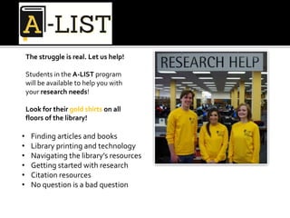 • Finding articles and books
• Library printing and technology
• Navigating the library’s resources
• Getting started with research
• Citation resources
• No question is a bad question
The struggle is real. Let us help!
Students in the A-LIST program
will be available to help you with
your research needs!
Look for their gold shirts on all
floors of the library!
 