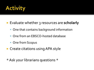  Evaluate whether 3 resources are scholarly
 One that contains background information
 One from an EBSCO-hosted database
 One from Scopus
 Create citations using APA style
* Ask your librarians questions *
 