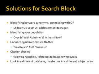  Identifying keyword synonyms, connecting with OR
 Children OR youth OR adolescents OR teenagers
 Identifying your population
 Over 65?With Alzheimer's? In the military?
 Connecting unlike terms with AND
 “health care” AND “business”
 Citation chasing
 following hyperlinks, references to locate new resources
 Look in a different database, maybe one in a different subject area
 