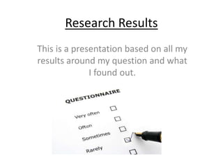 Research Results 
This is a presentation based on all my 
results around my question and what 
I found out. 
 