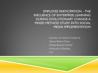 EMPLOYEE PARTICIPATION – THE
INFLUENCE OF ENTERPRISE LEARNING
  DURING EVOLUTIONARY CHANGE: A
 MIXED METHOD STUDY INTO SOCIAL
           MEDIA IMPLEMENTATION


         Summary of research results by
         Yekemi Bolare Otaru
         Henley Business School
         University of Reading
         U.K.
 