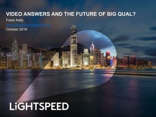 VIDEO ANSWERS AND THE FUTURE OF BIG QUAL?
Frank Kelly
www.lightspeedresearch.com
October 2016
 