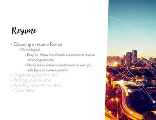 Resume
• Choosing a resume format
	 - Chronological
		• Easy-to-follow lists of work experience in reverse
		 chronological order
		 • Shows duties and accomplishments at each job,
		 with focus on current position
• Organizing your resume
• Writing your resume
• Avoiding resume mistakes
• Cover letter
 