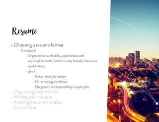 Resume
• Choosing a resume format
	 - Functional
		 • Organized around skills, experiences and
		 accomplishments; omits or only broadly mentions
		 work history
		 • Use if:
			 - Entry-level job seeker
			- Re-entering workforce
			 - No growth in responsibility in past jobs
• Organizing your resume
• Writing your resume
• Avoiding resume mistakes
• Cover letter
 