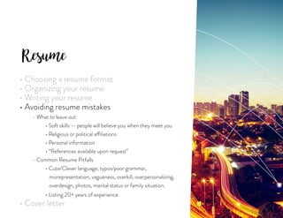 Resume
• Choosing a resume format
• Organizing your resume
• Writing your resume
• Avoiding resume mistakes
	 - What to leave out:
		 • Soft skills — people will believe you when they meet you
		 • Religious or political affiliations
		 • Personal information
		 • “References available upon request”
	 - Common Resume Pitfalls
		 • Cute/Clever language, typos/poor grammar,
		 misrepresentation, vagueness, overkill, overpersonalizing,
		 overdesign, photos, marital status or family situation.
		 • Listing 20+ years of experience
• Cover letter
 