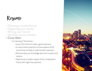 Resume
• Choosing a resume format
• Organizing your resume
• Writing your resume
• Avoiding resume mistakes
• Cover letter
	 - Is it necessary? Sometimes...
		 • Is your first chance to make a good impression
		 • Is a way to direct attention to those aspects of the
		 resume that are likely to make the best impression
		 • Demonstrates your knowledge about the company and
		 industry
		 • Opportunity to explain aspects of your employment
		 history that might raise questions
 