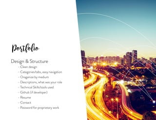 Portfolio
Design  Structure
	 - Clean design
	 - Categories/tabs, easy navigation
	 - Oraganize by medium
	 - Descriptions, what was your role
	 - Technical Skills/tools used
	 - Github (if developer)
	 - Resume
	 - Contact
	 - Password for proprietary work
 